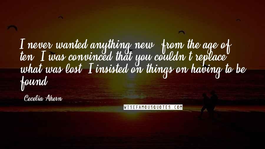 Cecelia Ahern Quotes: I never wanted anything new; from the age of ten, I was convinced that you couldn't replace what was lost. I insisted on things on having to be found.