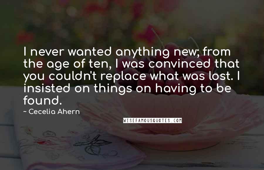 Cecelia Ahern Quotes: I never wanted anything new; from the age of ten, I was convinced that you couldn't replace what was lost. I insisted on things on having to be found.