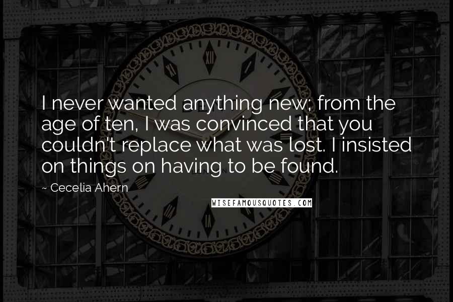 Cecelia Ahern Quotes: I never wanted anything new; from the age of ten, I was convinced that you couldn't replace what was lost. I insisted on things on having to be found.