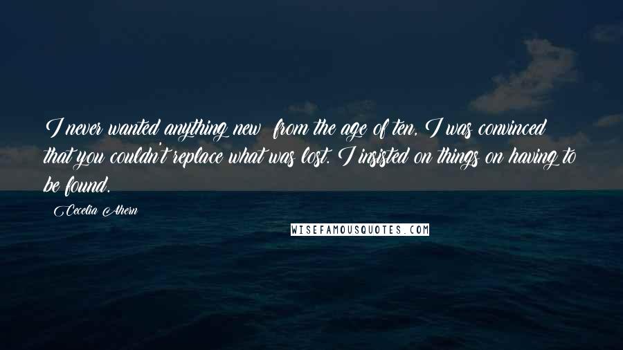 Cecelia Ahern Quotes: I never wanted anything new; from the age of ten, I was convinced that you couldn't replace what was lost. I insisted on things on having to be found.