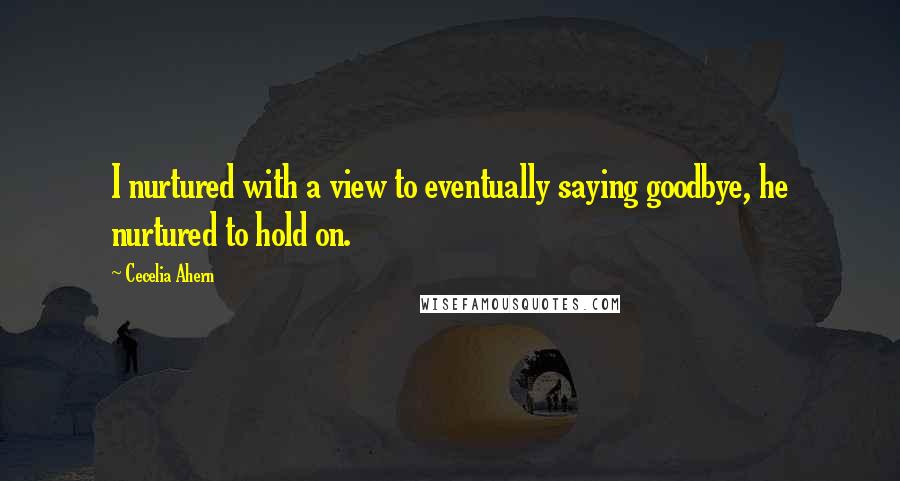 Cecelia Ahern Quotes: I nurtured with a view to eventually saying goodbye, he nurtured to hold on.