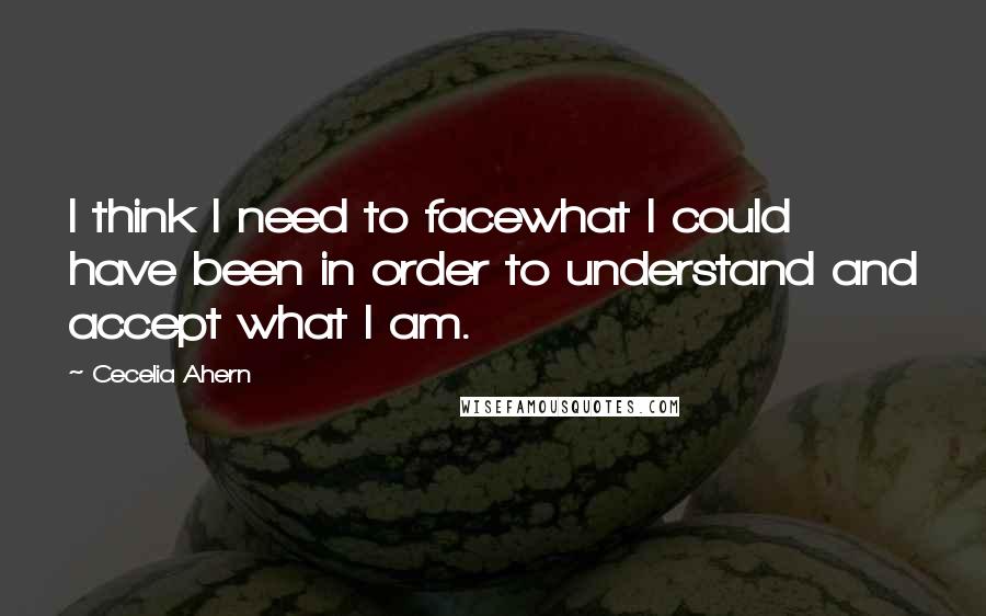 Cecelia Ahern Quotes: I think I need to facewhat I could have been in order to understand and accept what I am.