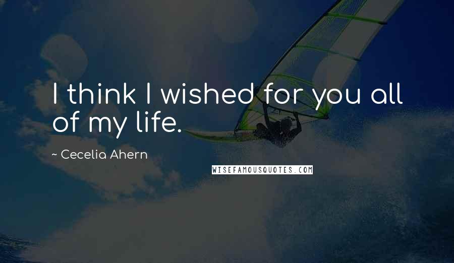 Cecelia Ahern Quotes: I think I wished for you all of my life.