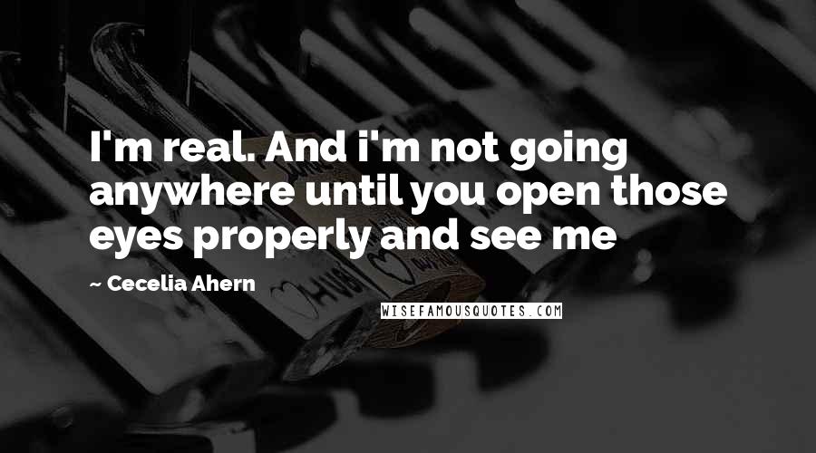 Cecelia Ahern Quotes: I'm real. And i'm not going anywhere until you open those eyes properly and see me