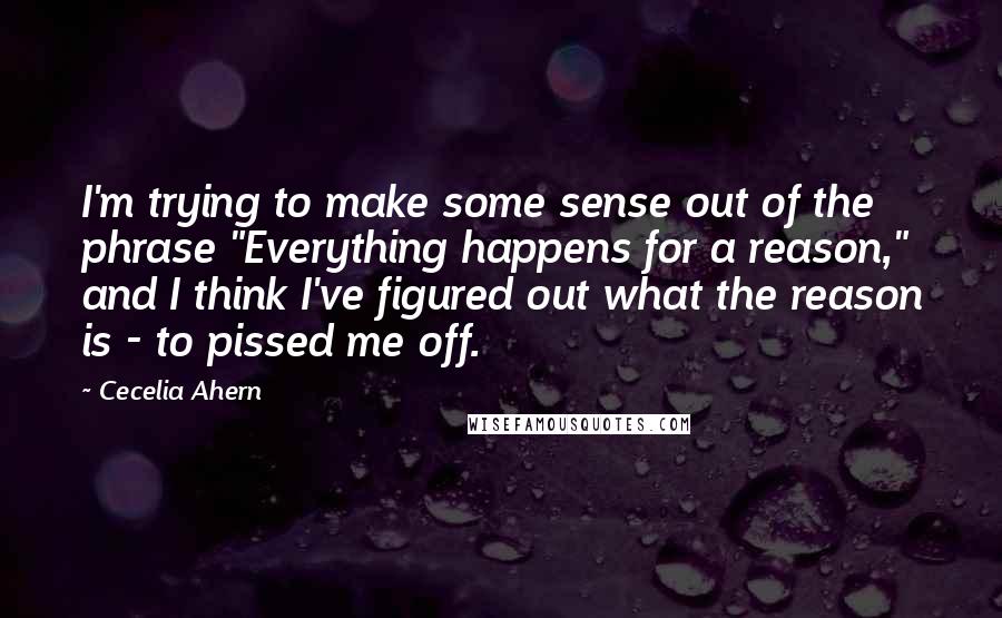 Cecelia Ahern Quotes: I'm trying to make some sense out of the phrase "Everything happens for a reason," and I think I've figured out what the reason is - to pissed me off.