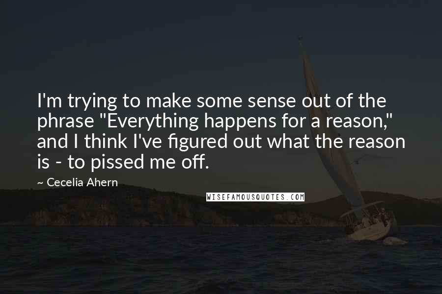 Cecelia Ahern Quotes: I'm trying to make some sense out of the phrase "Everything happens for a reason," and I think I've figured out what the reason is - to pissed me off.