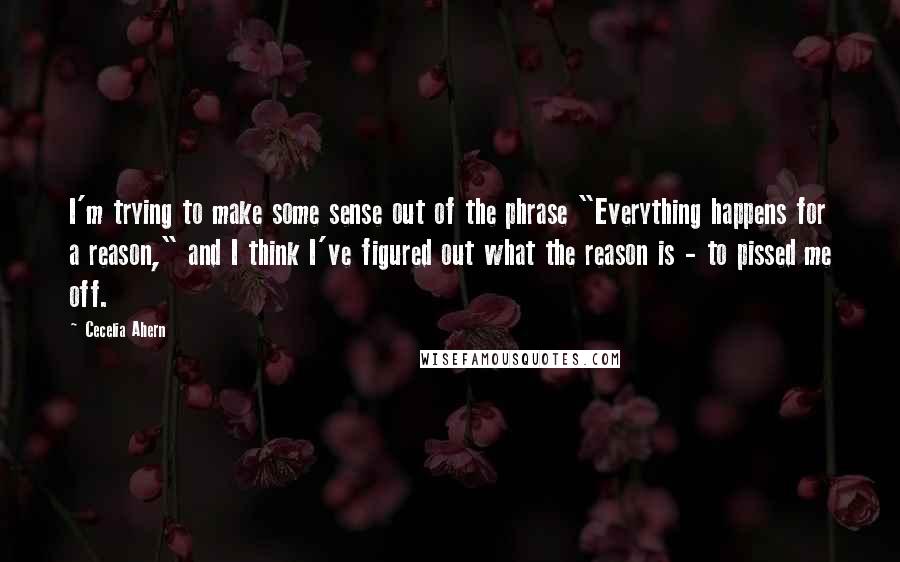 Cecelia Ahern Quotes: I'm trying to make some sense out of the phrase "Everything happens for a reason," and I think I've figured out what the reason is - to pissed me off.