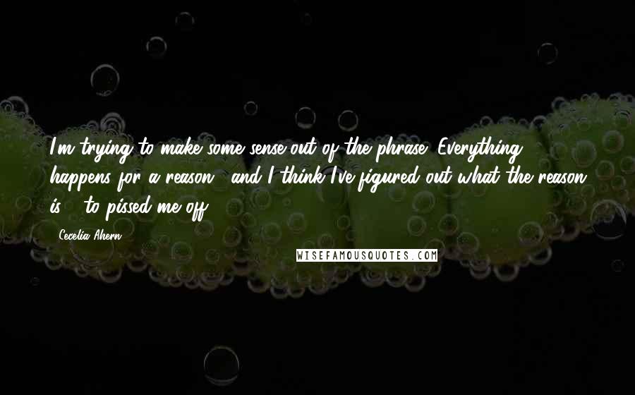 Cecelia Ahern Quotes: I'm trying to make some sense out of the phrase "Everything happens for a reason," and I think I've figured out what the reason is - to pissed me off.