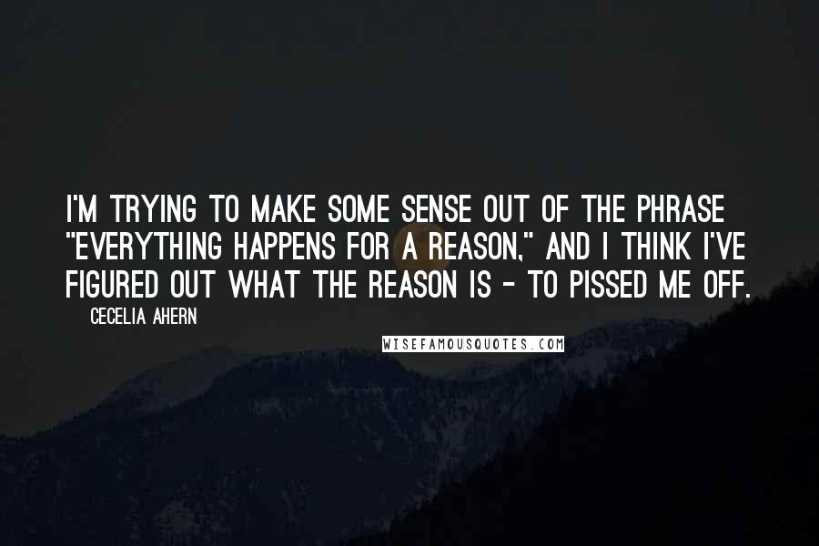 Cecelia Ahern Quotes: I'm trying to make some sense out of the phrase "Everything happens for a reason," and I think I've figured out what the reason is - to pissed me off.