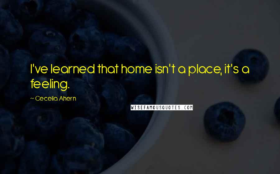 Cecelia Ahern Quotes: I've learned that home isn't a place, it's a feeling.