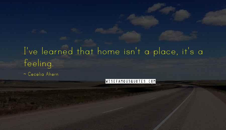 Cecelia Ahern Quotes: I've learned that home isn't a place, it's a feeling.