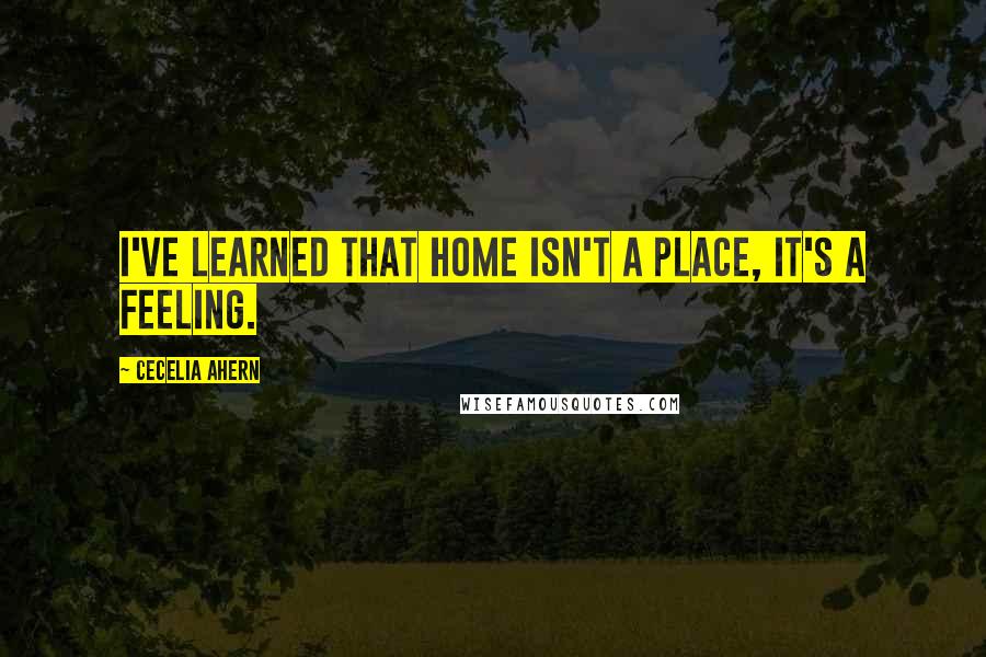 Cecelia Ahern Quotes: I've learned that home isn't a place, it's a feeling.