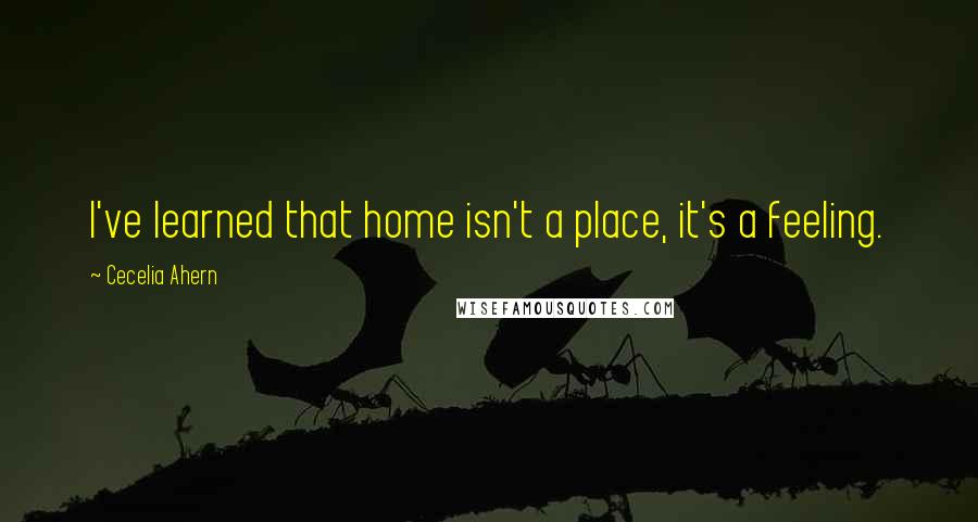 Cecelia Ahern Quotes: I've learned that home isn't a place, it's a feeling.