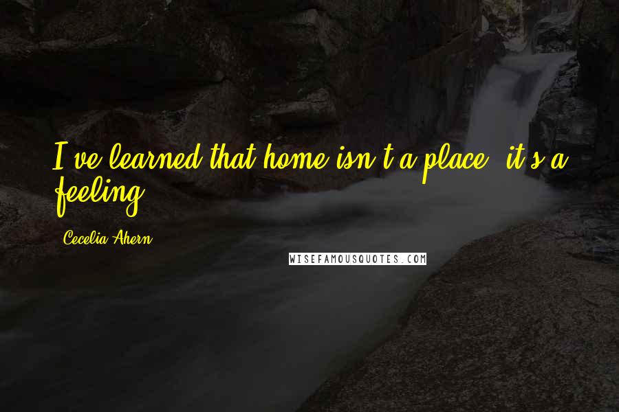 Cecelia Ahern Quotes: I've learned that home isn't a place, it's a feeling.