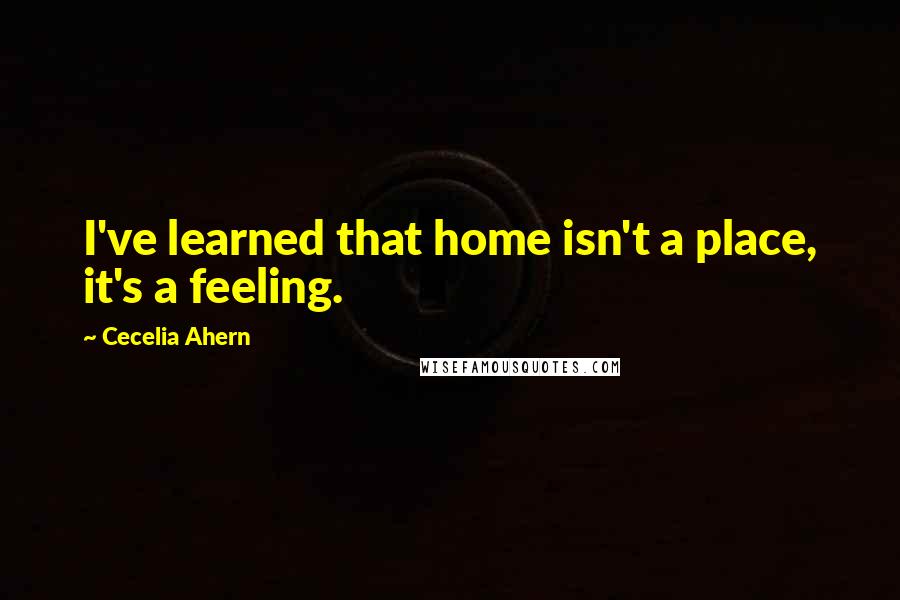 Cecelia Ahern Quotes: I've learned that home isn't a place, it's a feeling.