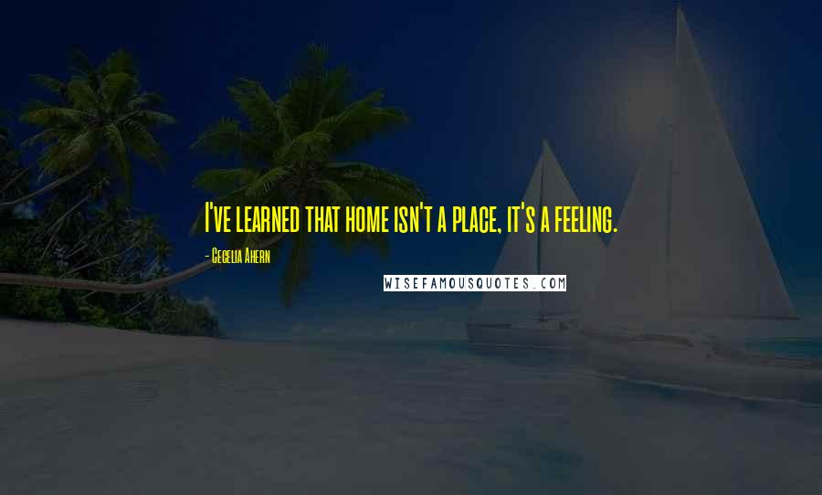 Cecelia Ahern Quotes: I've learned that home isn't a place, it's a feeling.