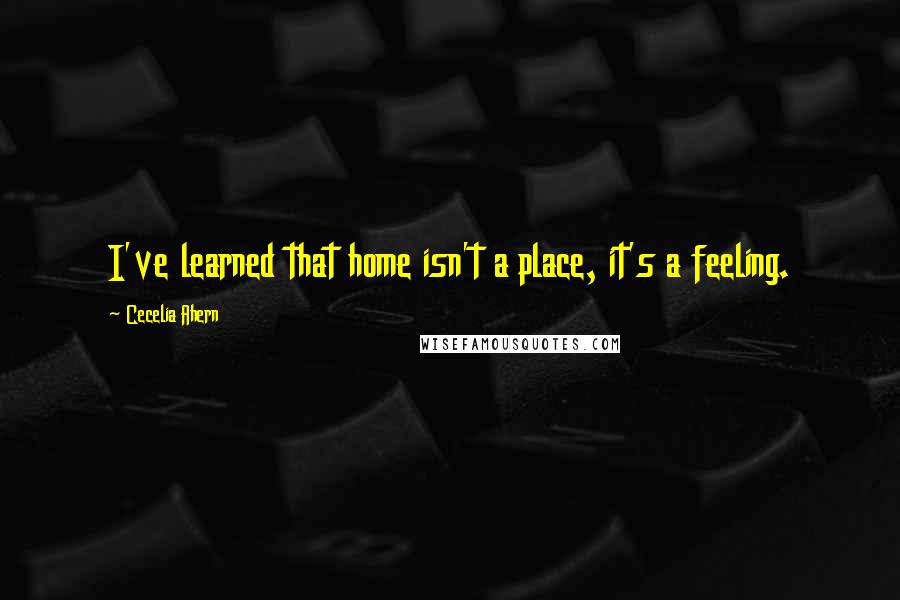 Cecelia Ahern Quotes: I've learned that home isn't a place, it's a feeling.