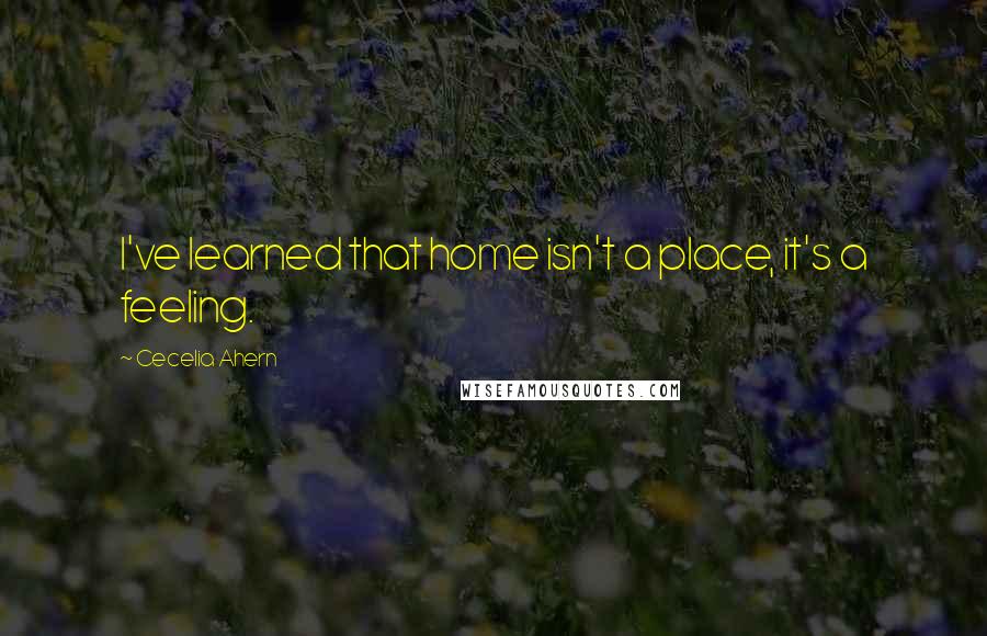 Cecelia Ahern Quotes: I've learned that home isn't a place, it's a feeling.