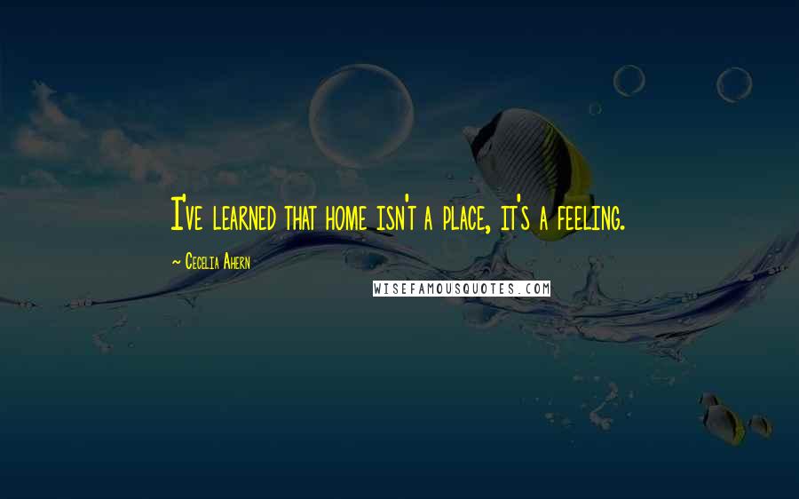 Cecelia Ahern Quotes: I've learned that home isn't a place, it's a feeling.