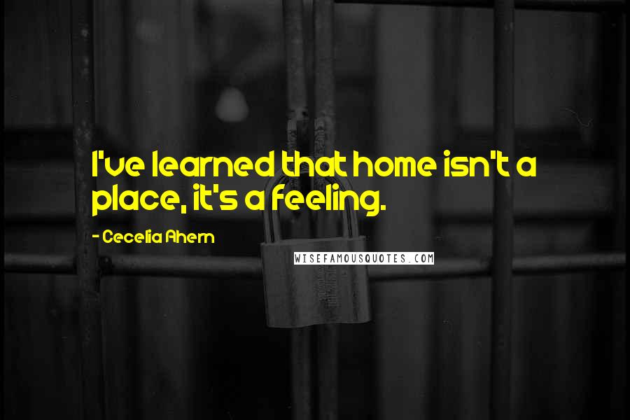 Cecelia Ahern Quotes: I've learned that home isn't a place, it's a feeling.