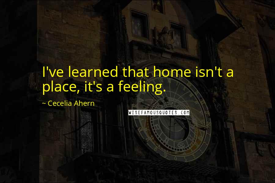 Cecelia Ahern Quotes: I've learned that home isn't a place, it's a feeling.