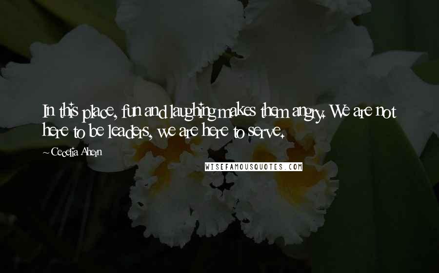 Cecelia Ahern Quotes: In this place, fun and laughing makes them angry. We are not here to be leaders, we are here to serve.