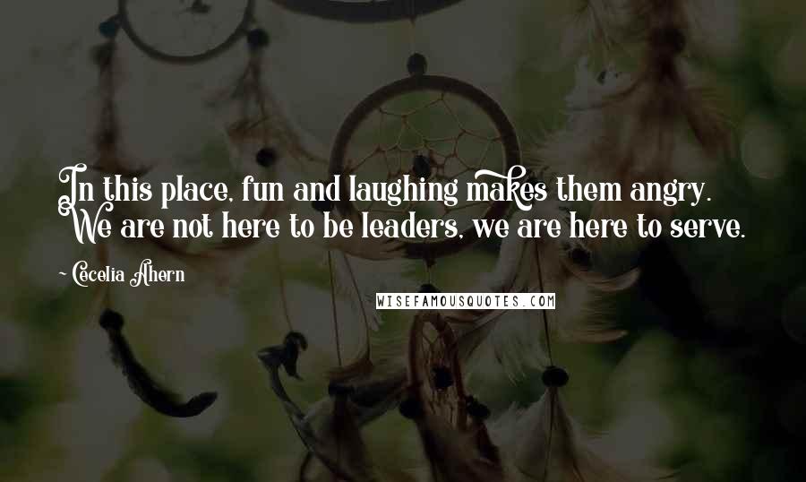 Cecelia Ahern Quotes: In this place, fun and laughing makes them angry. We are not here to be leaders, we are here to serve.