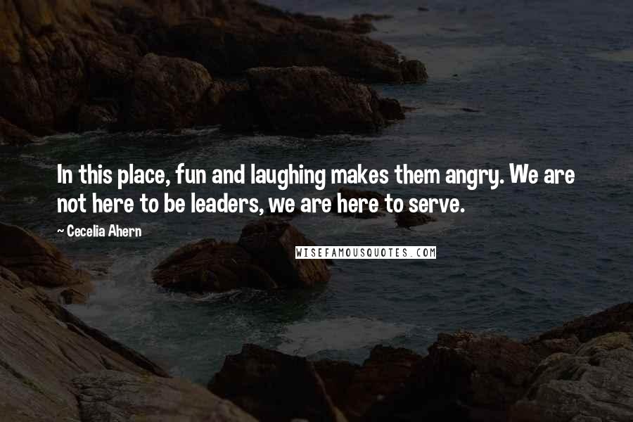 Cecelia Ahern Quotes: In this place, fun and laughing makes them angry. We are not here to be leaders, we are here to serve.