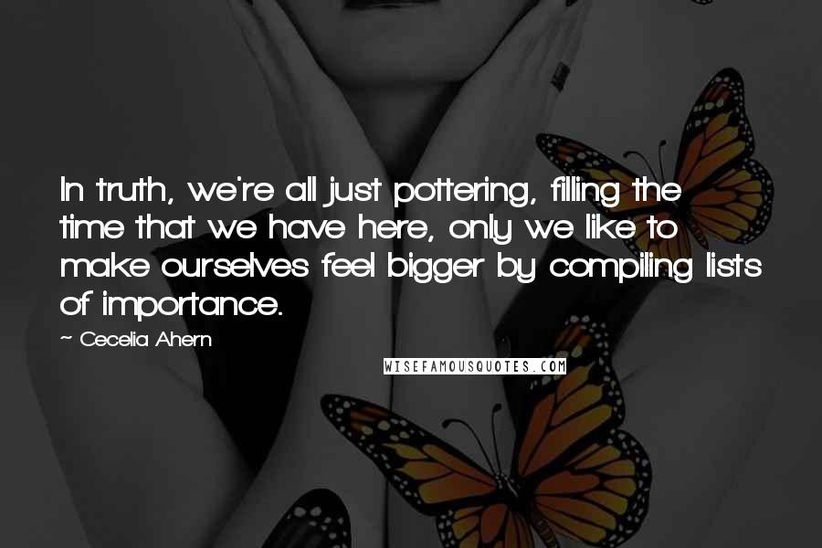 Cecelia Ahern Quotes: In truth, we're all just pottering, filling the time that we have here, only we like to make ourselves feel bigger by compiling lists of importance.
