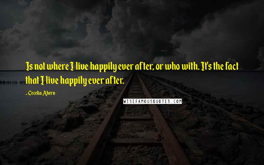 Cecelia Ahern Quotes: Is not where I live happily ever after, or who with. It's the fact that I live happily ever after.