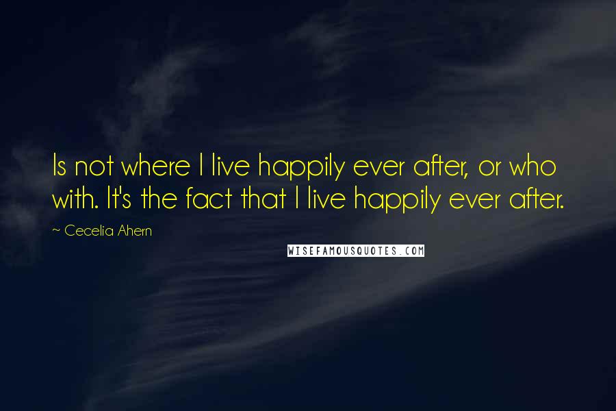 Cecelia Ahern Quotes: Is not where I live happily ever after, or who with. It's the fact that I live happily ever after.