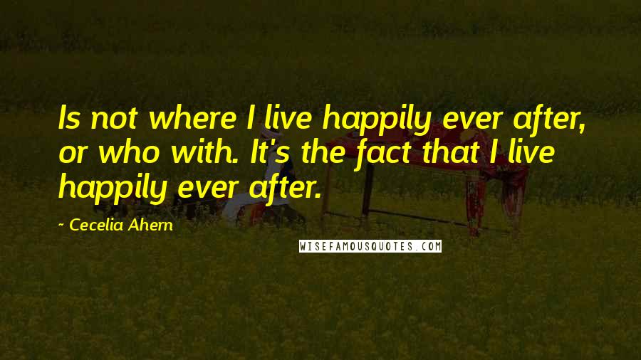 Cecelia Ahern Quotes: Is not where I live happily ever after, or who with. It's the fact that I live happily ever after.