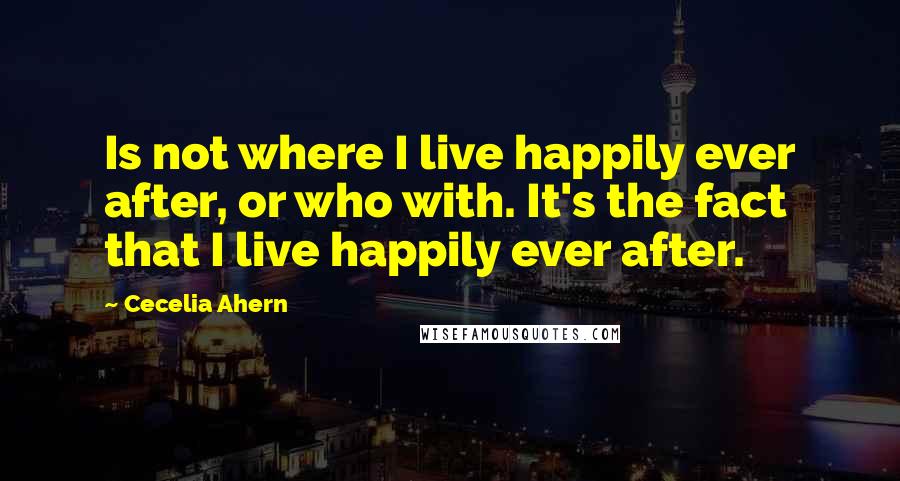 Cecelia Ahern Quotes: Is not where I live happily ever after, or who with. It's the fact that I live happily ever after.