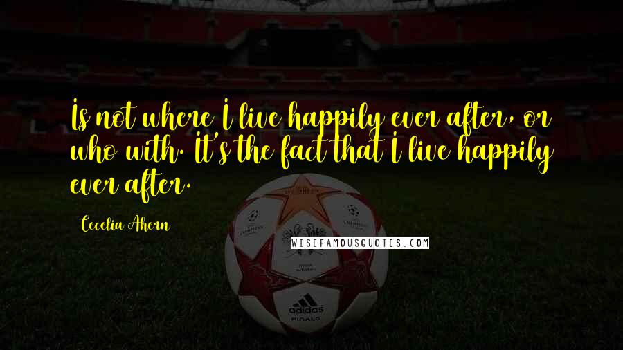 Cecelia Ahern Quotes: Is not where I live happily ever after, or who with. It's the fact that I live happily ever after.