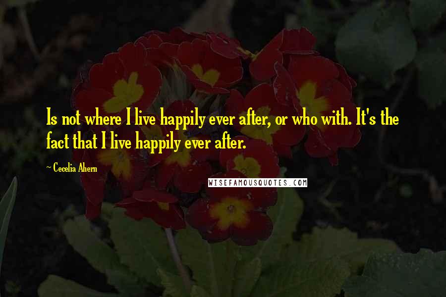 Cecelia Ahern Quotes: Is not where I live happily ever after, or who with. It's the fact that I live happily ever after.