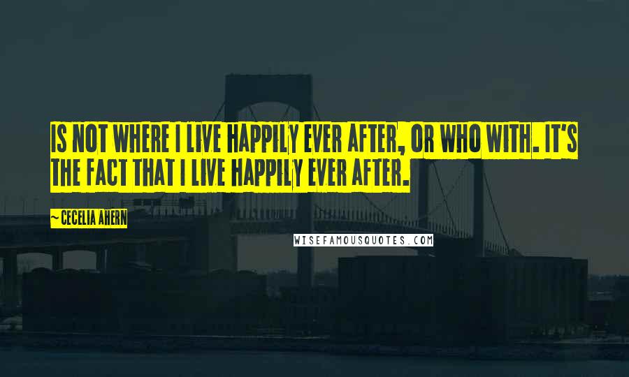 Cecelia Ahern Quotes: Is not where I live happily ever after, or who with. It's the fact that I live happily ever after.