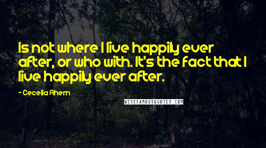 Cecelia Ahern Quotes: Is not where I live happily ever after, or who with. It's the fact that I live happily ever after.