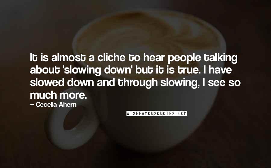 Cecelia Ahern Quotes: It is almost a cliche to hear people talking about 'slowing down' but it is true. I have slowed down and through slowing, I see so much more.