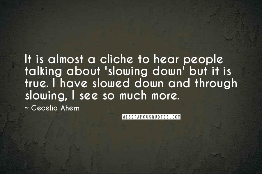 Cecelia Ahern Quotes: It is almost a cliche to hear people talking about 'slowing down' but it is true. I have slowed down and through slowing, I see so much more.
