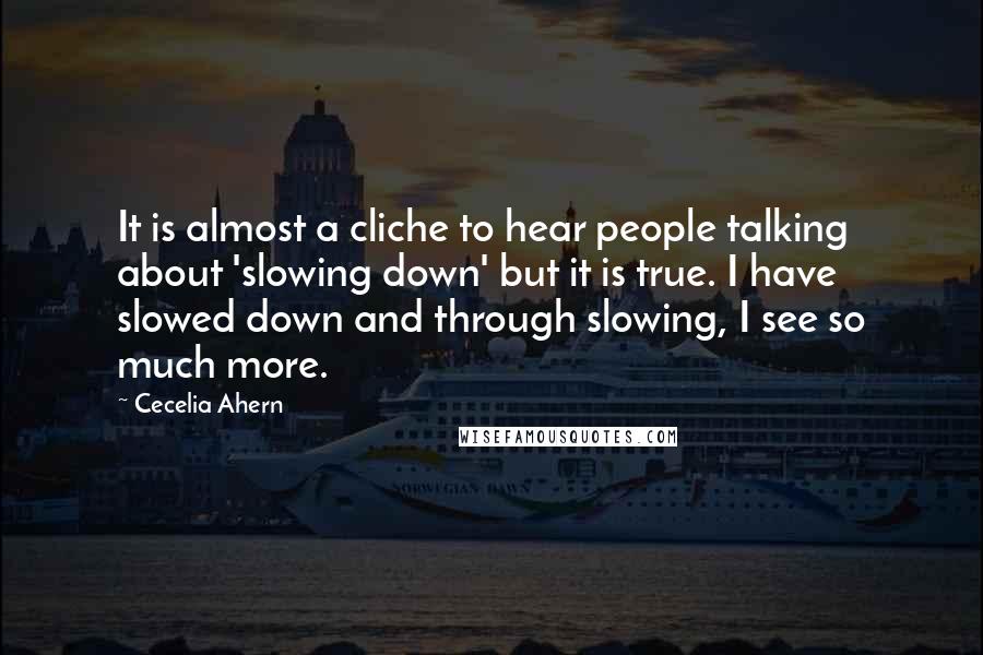 Cecelia Ahern Quotes: It is almost a cliche to hear people talking about 'slowing down' but it is true. I have slowed down and through slowing, I see so much more.