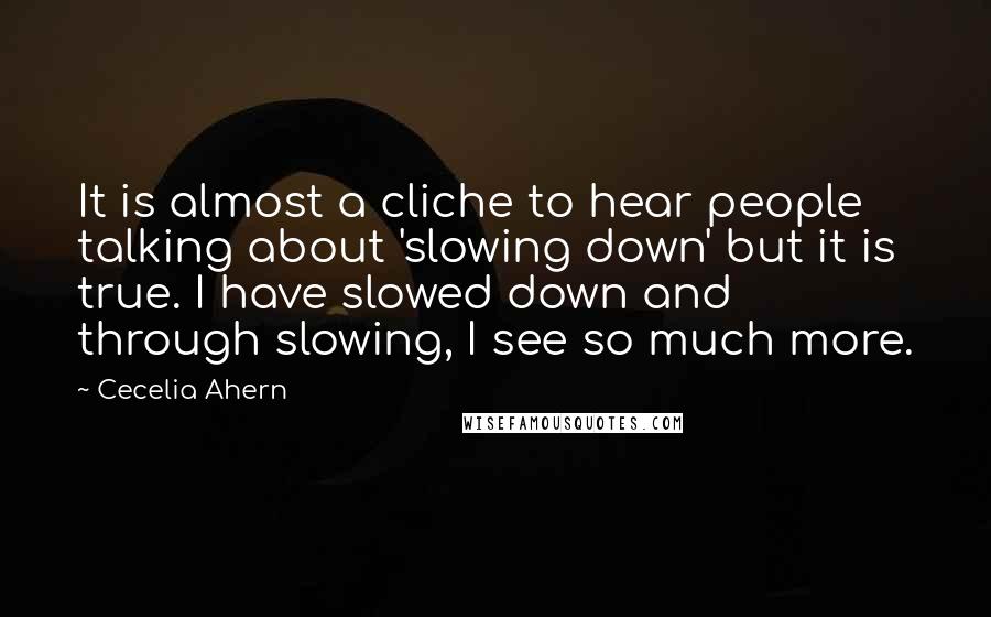 Cecelia Ahern Quotes: It is almost a cliche to hear people talking about 'slowing down' but it is true. I have slowed down and through slowing, I see so much more.