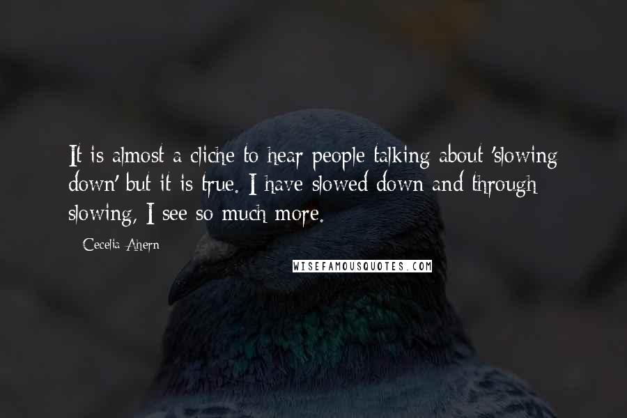 Cecelia Ahern Quotes: It is almost a cliche to hear people talking about 'slowing down' but it is true. I have slowed down and through slowing, I see so much more.