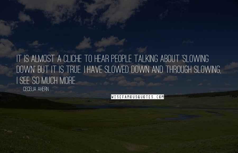 Cecelia Ahern Quotes: It is almost a cliche to hear people talking about 'slowing down' but it is true. I have slowed down and through slowing, I see so much more.