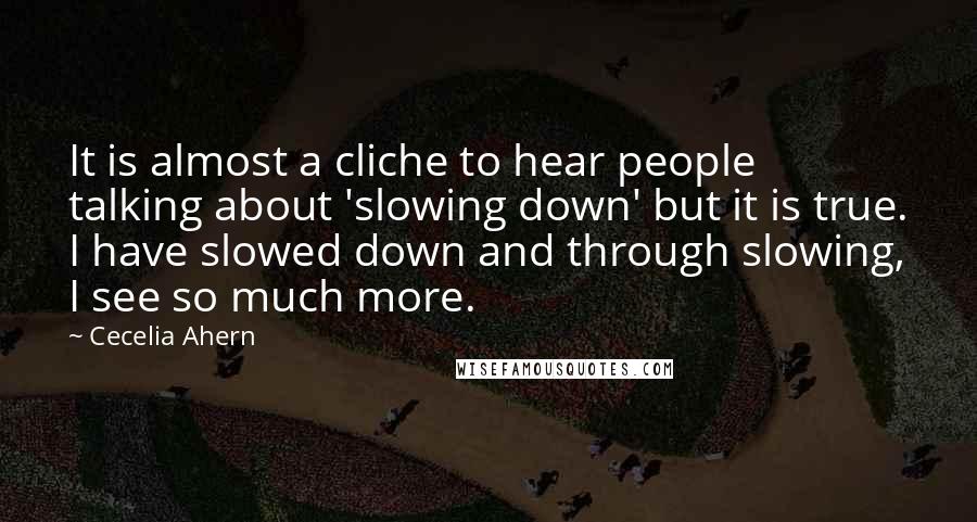 Cecelia Ahern Quotes: It is almost a cliche to hear people talking about 'slowing down' but it is true. I have slowed down and through slowing, I see so much more.