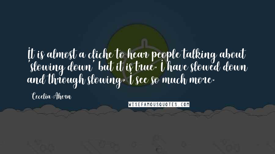 Cecelia Ahern Quotes: It is almost a cliche to hear people talking about 'slowing down' but it is true. I have slowed down and through slowing, I see so much more.