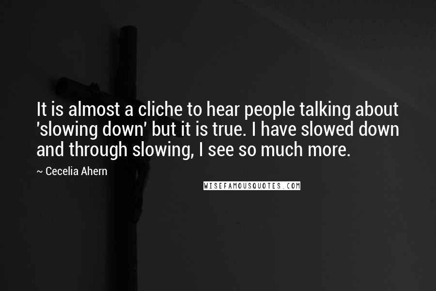 Cecelia Ahern Quotes: It is almost a cliche to hear people talking about 'slowing down' but it is true. I have slowed down and through slowing, I see so much more.