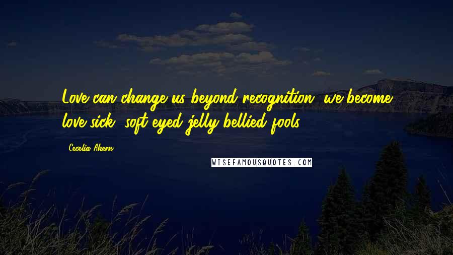 Cecelia Ahern Quotes: Love can change us beyond recognition, we become love-sick, soft-eyed jelly-bellied fools.