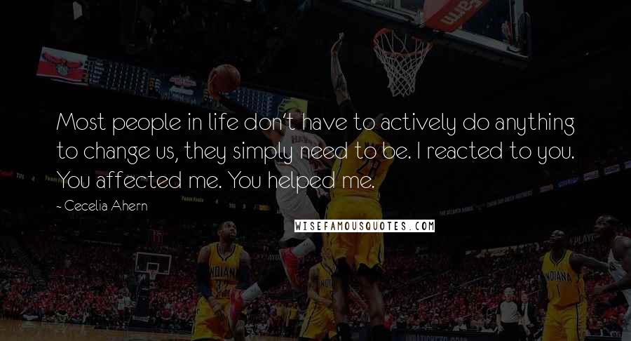 Cecelia Ahern Quotes: Most people in life don't have to actively do anything to change us, they simply need to be. I reacted to you. You affected me. You helped me.