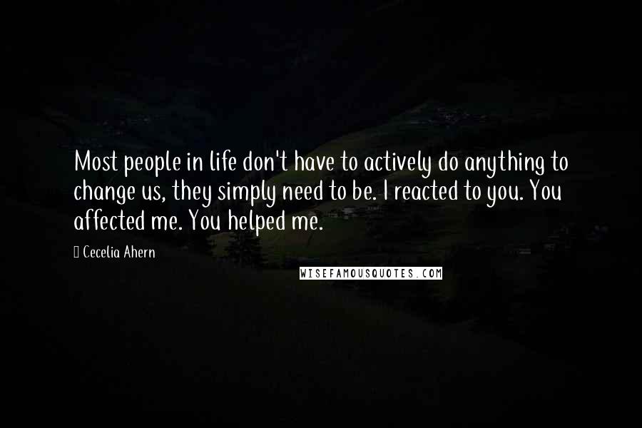 Cecelia Ahern Quotes: Most people in life don't have to actively do anything to change us, they simply need to be. I reacted to you. You affected me. You helped me.