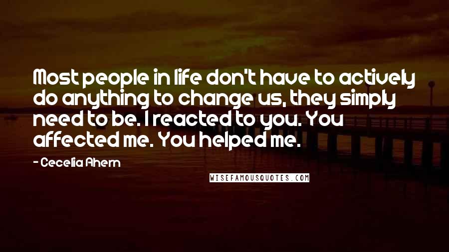 Cecelia Ahern Quotes: Most people in life don't have to actively do anything to change us, they simply need to be. I reacted to you. You affected me. You helped me.